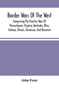 Border Wars Of The West: Comprising The Frontier Wars Of Pennsylvania, Virginia, Kentucky, Ohio, Indiana, Illinois, Tennessee, And Wisconsin; And ... Brady, Poe, Morgan, The Whetzels, And O Border Wars Of The West: Comprising The Frontier Wars Of Pennsylvania, Virginia, Kentucky, Ohio, Indiana, Illinois, Tennessee, And Wisconsin; And ... Brady, Poe, Morgan, The Whetzels, And O