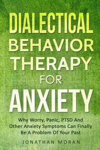 Dialectical Behavior Therapy For Anxiety: Why Worry, Panic, PTSD And Other Anxiety Symptoms Can Finally Be A Problem Of Your Past Dialectical Behavior Therapy For Anxiety: Why Worry, Panic, PTSD And Other Anxiety Symptoms Can Finally Be A Problem Of Your Past