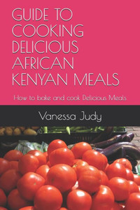 GUIDE TO COOKING DELICIOUS AFRICAN KENYAN MEALS: How to bake and cook Delicious Meals