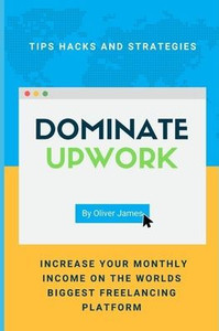 Dominate Upwork: Tips hacks and strategies increase your monthly income on the worlds biggest freelancing platform (Total Freelancing Domination)