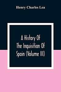 A History Of The Inquisition Of Spain (Volume III) A History Of The Inquisition Of Spain (Volume III)