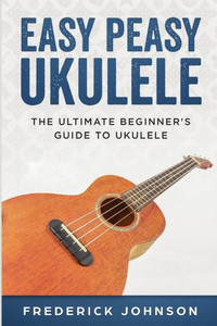 Easy Peasy Ukulele: The Ultimate Beginner's Guide to Ukulele Easy Peasy Ukulele: The Ultimate Beginner's Guide to Ukulele