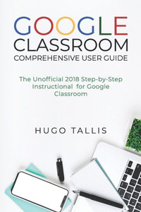 Google Classroom Comprehensive User Guide : The Unofficial 2018 Step-by-Step Instructional for Google Classroom