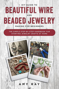DIY Guide to Beautiful Wire and Beaded Jewelry Making for Beginners: The Simple Step-by-Step Handbook for Starting Jewelry Crafts at Home DIY Guide to Beautiful Wire and Beaded Jewelry Making for Beginners: The Simple Step-by-Step Handbook for Starting Jewelry Crafts at Home
