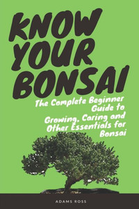 KNOW YOUR BONSAI: The Complete Beginner Guide to Growing, Caring and Other Essentials for Bonsai KNOW YOUR BONSAI: The Complete Beginner Guide to Growing, Caring and Other Essentials for Bonsai