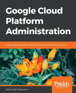 Google Cloud Platform Administration: Design highly available, scalable, and secure cloud solutions on GCP Google Cloud Platform Administration: Design highly available, scalable, and secure cloud solutions on GCP