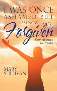 I Was Once Ashamed but I Am Now Forgiven: From Abortion to Healing I Was Once Ashamed but I Am Now Forgiven: From Abortion to Healing