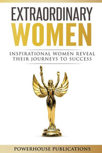 Extraordinary Women: Inspirational Women Reveal Their Journeys to Success Extraordinary Women: Inspirational Women Reveal Their Journeys to Success