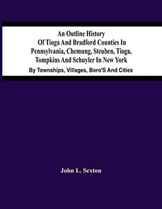 An Outline History Of Tioga And Bradford Counties In Pennsylvania, Chemung, Steuben, Tioga, Tompkins And Schuyler In New York: By Townships, Villages, Boro'S And Cities An Outline History Of Tioga And Bradford Counties In Pennsylvania, Chemung, Steuben, Tioga, Tompkins And Schuyler In New York: By Townships, Villages, Boro'S And Cities
