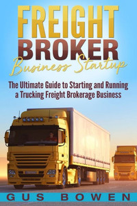 Freight Broker Business Startup: The Ultimate Guide to Starting and Running a Trucking Freight Brokerage Business Freight Broker Business Startup: The Ultimate Guide to Starting and Running a Trucking Freight Brokerage Business
