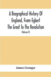 A Biographical History Of England, From Egbert The Great To The Revolution: Consisting Of Characters Disposed In Different Classes, And Adapted To A ... Of Portraits: Interspersed With A Variety Of