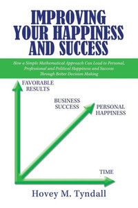 Improving Your Happiness and Success: How a Simple Mathematical Approach Can Lead to Personal, Professional and Political Happiness and Success Through Better Decision Making