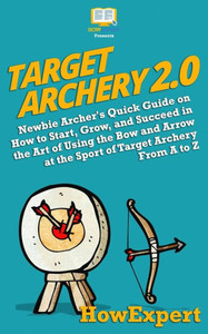 Target Archery 2. 0 : Newbie Archer'S Quick Guide On How To Start, Grow, And Succeed In The Art Of Using The Bow And Arrow At The Sport Of Target Archery From A To Z