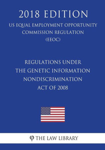 Regulations Under The Genetic Information Nondiscrimination Act Of 2008 (Us Equal Employment Opportunity Commission Regulation) (Eeoc) (2018 Edition) Regulations Under The Genetic Information Nondiscrimination Act Of 2008 (Us Equal Employment Opportunity Commission Regulation) (Eeoc) (2018 Edition)
