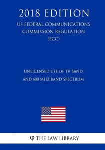 Unlicensed Use Of Tv Band And 600 Mhz Band Spectrum (Us Federal Communications Commission Regulation) (Fcc) (2018 Edition)