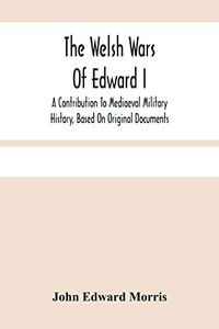 The Welsh Wars Of Edward I: A Contribution To Mediaeval Military History, Based On Original Documents The Welsh Wars Of Edward I: A Contribution To Mediaeval Military History, Based On Original Documents