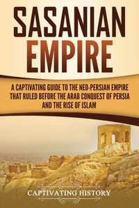 Sasanian Empire : A Captivating Guide To The Neo-Persian Empire That Ruled Before The Arab Conquest Of Persia And The Rise Of Islam