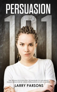 Persuasion : 101, Human Psychology Techniques To Influence Human Behavior By Using Persuasion In Life And Career