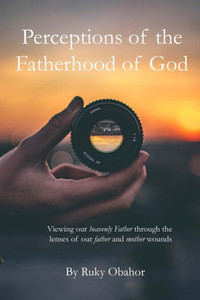 Perceptions Of The Fatherhood Of God : Viewing Our Heavenly Father Through The Lenses Of Our Father And Mother Wounds