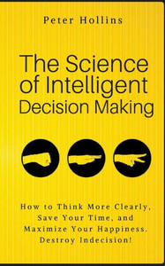The Science Of Intelligent Decision Making : How To Think More Clearly, Save Your Time, And Maximize Your Happiness. Destroy Indecision! The Science Of Intelligent Decision Making : How To Think More Clearly, Save Your Time, And Maximize Your Happiness. Destroy Indecision!
