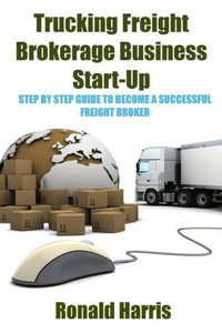 Trucking Freight Brokerage Business Start-Up : Step By Step Guide To Become A Successful Freight Broker