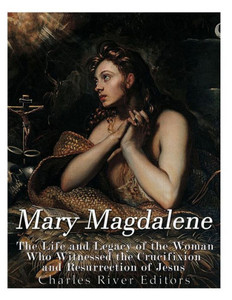 Mary Magdalene : The Life And Legacy Of The Woman Who Witnessed The Crucifixion And Resurrection Of Jesus