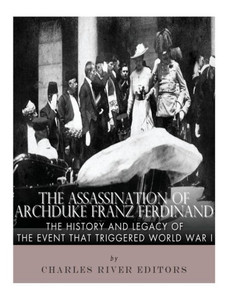 The Assassination Of Archduke Franz Ferdinand : The History And Legacy Of The Event That Triggered World War I