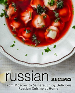 Russian Recipes : From Moscow To Samara; Enjoy Delicious Russian Cuisine At Home