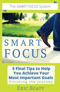 Smart Focus : 5 Final Tips To Help You Achieve Your Most Important Goals: Finishing The Journey