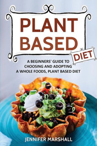 Plant Based Diet : A Beginners Guide To Choosing And Adopting A Whole Foods, Plant Based Diet