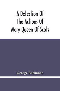 A Detection Of The Actions Of Mary Queen Of Scots: Concerning The Murder Of Her Husband, And Her Conspiracy, Adultery, And Pretended Marriage With ... Of The King'S Majesty'S Action And Authority A Detection Of The Actions Of Mary Queen Of Scots: Concerning The Murder Of Her Husband, And Her Conspiracy, Adultery, And Pretended Marriage With ... Of The King'S Majesty'S Action And Authority