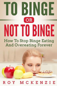To Binge Or Not To Binge : How To Stop Binge Eating And Over Eating Forever