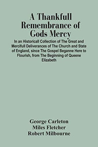 A Thankfull Remembrance Of Gods Mercy. In An Historicall Collection Of The Great And Mercifull Deliverances Of The Church And State Of England, Since ... From The Beginning Of Queene Elizabeth