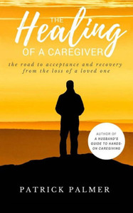 The Healing Of A Caregiver : The Road To Acceptance And Recovery From The Loss Of A Loved One