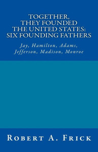 Together, They Founded The United States: Six Founding Fathers : Jay, Hamilton, Adams, Jefferson, Madison, Monroe