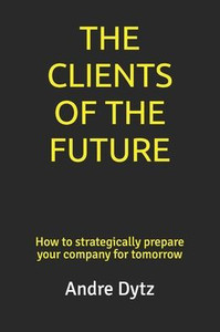 The Clients Of The Future : How To Strategically Prepare Your Company For Tomorrow