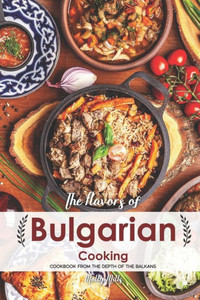 The Flavors Of Bulgarian Cooking : Cookbook From The Depth Of The Balkans