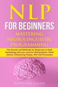 Nlp For Beginners Mastering Neuro-Linguistic Programming : The Secrets And Methods For Beginners In Dark Psychology That You Need For Manipulation, Mind Control, Influencing People, Nlp And Persuasion
