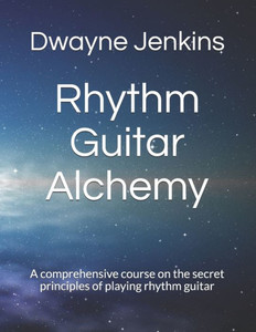 Rhythm Guitar Alchemy : A Comprehensive Course On The Secret Principles Of Playing Rhythm Guitar