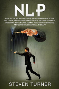 Nlp : How To Use Neuro-Linguistic Programming For Social Influence, Persuasion, Manipulation And Mind Control, Including Tips On Dark Human Psychology, Hypnosis, And Cognitive Behavioral Therapy Nlp : How To Use Neuro-Linguistic Programming For Social Influence, Persuasion, Manipulation And Mind Control, Including Tips On Dark Human Psychology, Hypnosis, And Cognitive Behavioral Therapy