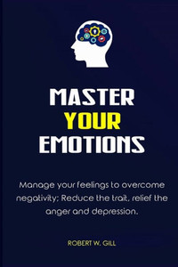Master Your Emotions : Manage Your Feelings To Overcome Negativity; Reduce The Trait, Relief The Anger And Depression