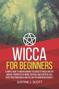 Wicca For Beginners : A Simple Guide To Understand The Basics Of Wicca And The Magical Properties Of Herbs, Crystals And Essential Oils. Start Practicing Wicca And Follow The Modern Witchcraft. Wicca For Beginners : A Simple Guide To Understand The Basics Of Wicca And The Magical Properties Of Herbs, Crystals And Essential Oils. Start Practicing Wicca And Follow The Modern Witchcraft.