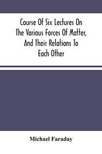 Course Of Six Lectures On The Various Forces Of Matter, And Their Relations To Each Other Course Of Six Lectures On The Various Forces Of Matter, And Their Relations To Each Other
