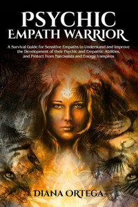 Psychic Empath Warrior : A Survival Guide For Sensitive Empaths To Understand And Improve The Development Of Their Psychic And Empathic Abilities, And Protect From Narcissists And Energy Vampires