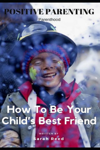 Positive Parenting : Parenthood: How To Be Your Child'S Best Friend Positive Parenting : Parenthood: How To Be Your Child'S Best Friend