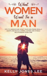 What Women Want In A Man : Tips To Understand What Your Girlfriend Really Wants And Build A More Lasting And Stable Relationship Over Time