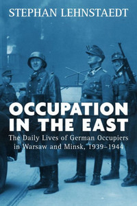 Occupation In The East : The Daily Lives Of German Occupiers In Warsaw And Minsk, 1939-1944 Occupation In The East : The Daily Lives Of German Occupiers In Warsaw And Minsk, 1939-1944