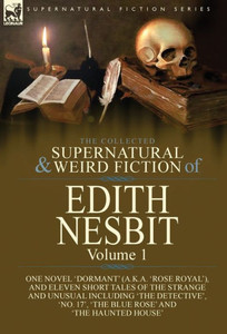 The Collected Supernatural And Weird Fiction Of Edith Nesbit : Volume 1-One Novel 'Dormant' (A.K.A. 'Rose Royal'), And Eleven Short Tales Of The Strange And Unusual Including 'The Detective', 'No. 17', 'The Blue Rose' And 'The Haunted House'