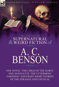 The Collected Supernatural And Weird Fiction Of A. C. Benson : One Novel 'The Child Of The Dawn,' One Novelette 'The Uttermost Farthing' And Eight Short Stories Of The Strange And Unusual