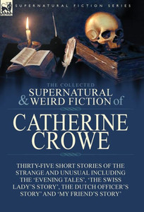 The Collected Supernatural And Weird Fiction Of Catherine Crowe : Thirty-Five Short Stories Of The Strange And Unusual Including The 'Evening Tales', 'The Swiss Lady'S Story', The Dutch Officer'S Story' And 'My Friend'S Story'